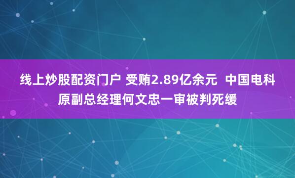 线上炒股配资门户 受贿2.89亿余元  中国电科原副总经理何文忠一审被判死缓