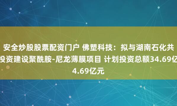 安全炒股股票配资门户 佛塑科技：拟与湖南石化共同投资建设聚酰胺-尼龙薄膜项目 计划投资总额34.69亿元