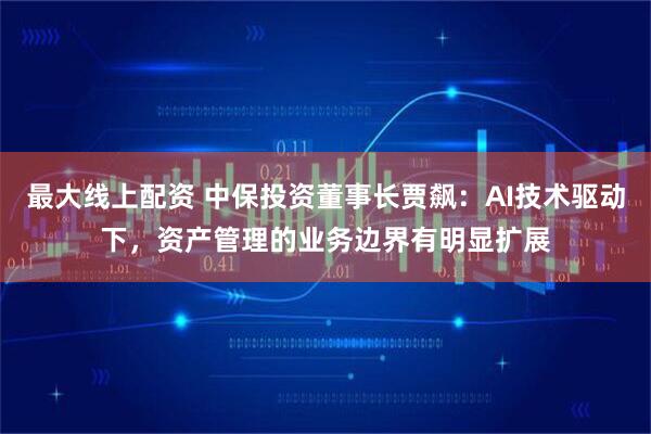 最大线上配资 中保投资董事长贾飙：AI技术驱动下，资产管理的业务边界有明显扩展
