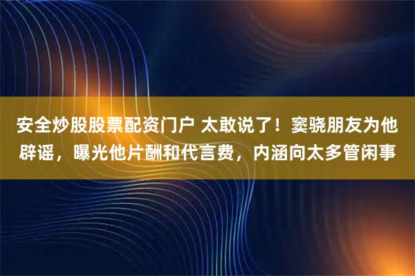 安全炒股股票配资门户 太敢说了！窦骁朋友为他辟谣，曝光他片酬和代言费，内涵向太多管闲事