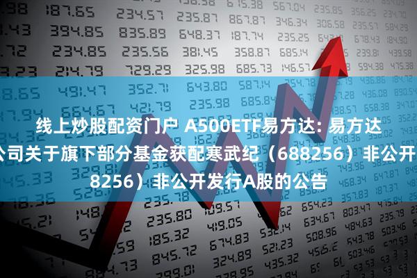 线上炒股配资门户 A500ETF易方达: 易方达基金管理有限公司关于旗下部分基金获配寒武纪（688256）非公开发行A股的公告