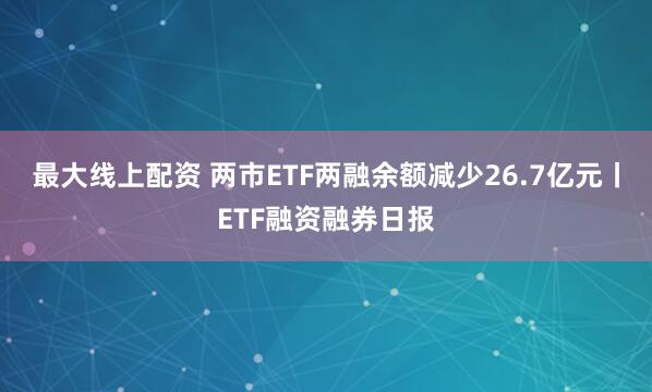 最大线上配资 两市ETF两融余额减少26.7亿元丨ETF融资融券日报