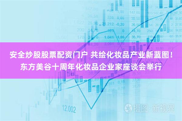 安全炒股股票配资门户 共绘化妆品产业新蓝图！东方美谷十周年化妆品企业家座谈会举行