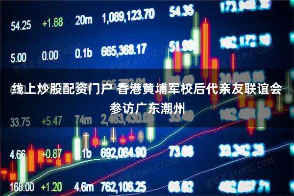 线上炒股配资门户 香港黄埔军校后代亲友联谊会参访广东潮州