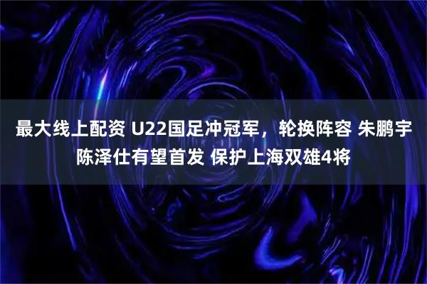 最大线上配资 U22国足冲冠军，轮换阵容 朱鹏宇陈泽仕有望首发 保护上海双雄4将