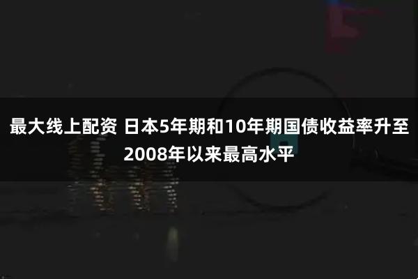 最大线上配资 日本5年期和10年期国债收益率升至2008年以来最高水平