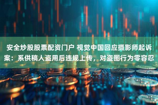 安全炒股股票配资门户 视觉中国回应摄影师起诉案：系供稿人盗用后违规上传，对盗图行为零容忍