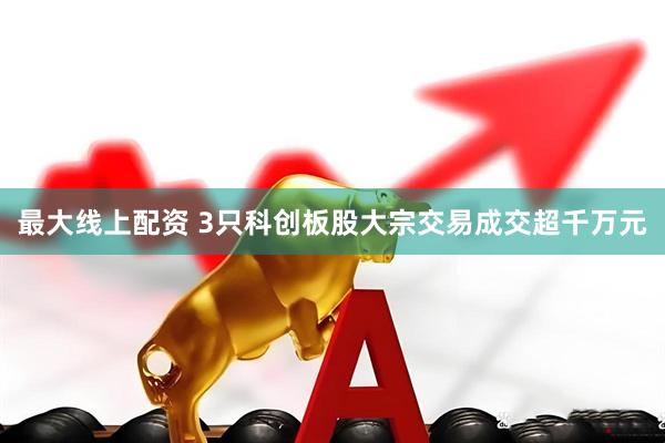 最大线上配资 3只科创板股大宗交易成交超千万元
