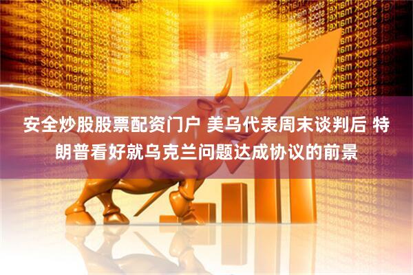 安全炒股股票配资门户 美乌代表周末谈判后 特朗普看好就乌克兰问题达成协议的前景