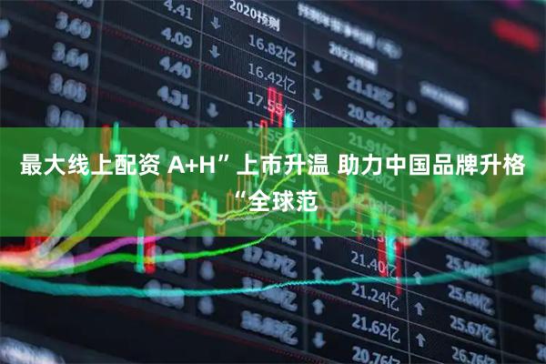 最大线上配资 A+H”上市升温 助力中国品牌升格“全球范