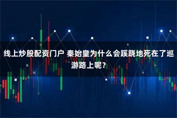 线上炒股配资门户 秦始皇为什么会蹊跷地死在了巡游路上呢？