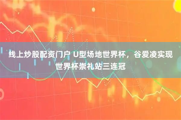 线上炒股配资门户 U型场地世界杯，谷爱凌实现世界杯崇礼站三连冠