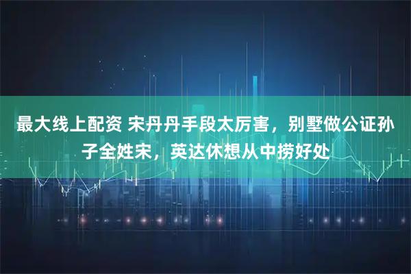 最大线上配资 宋丹丹手段太厉害，别墅做公证孙子全姓宋，英达休想从中捞好处