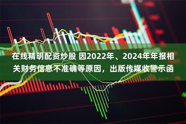 在线精明配资炒股 因2022年、2024年年报相关财务信息不准确等原因，出版传媒收警示函