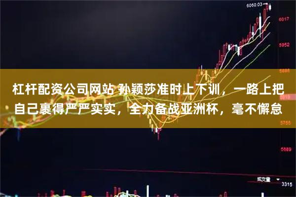 杠杆配资公司网站 孙颖莎准时上下训，一路上把自己裹得严严实实，全力备战亚洲杯，毫不懈怠