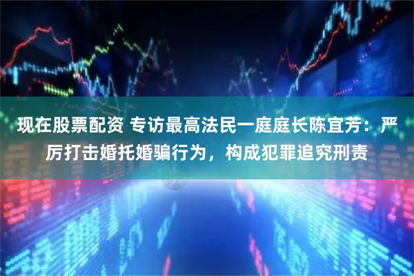 现在股票配资 专访最高法民一庭庭长陈宜芳：严厉打击婚托婚骗行为，构成犯罪追究刑责