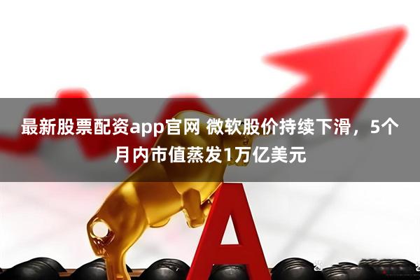 最新股票配资app官网 微软股价持续下滑，5个月内市值蒸发1万亿美元