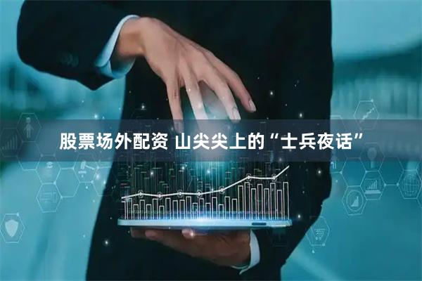 股票场外配资 山尖尖上的“士兵夜话”