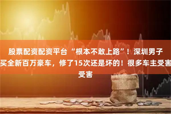 股票配资配资平台 “根本不敢上路”！深圳男子买全新百万豪车，修了15次还是坏的！很多车主受害