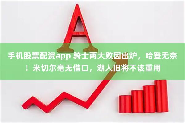 手机股票配资app 骑士两大败因出炉，哈登无奈！米切尔毫无借口，湖人旧将不该重用