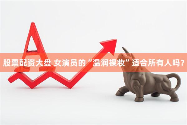 股票配资大盘 女演员的“温润裸妆”适合所有人吗？
