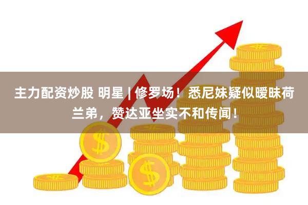 主力配资炒股 明星 | 修罗场！悉尼妹疑似暧昧荷兰弟，赞达亚坐实不和传闻！