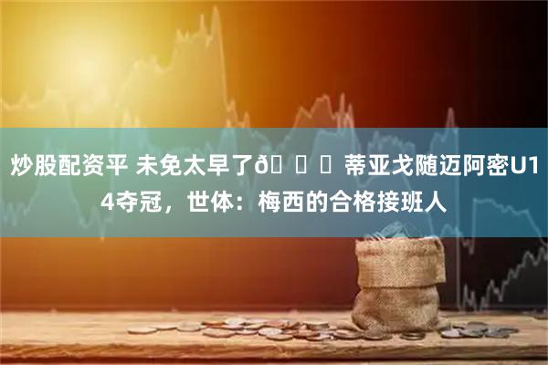 炒股配资平 未免太早了😂蒂亚戈随迈阿密U14夺冠，世体：梅西的合格接班人